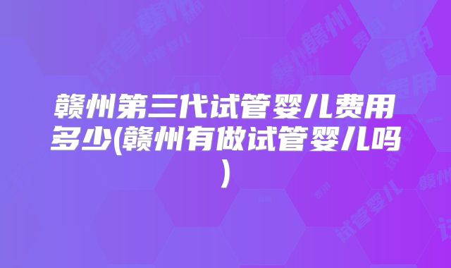赣州第三代试管婴儿费用多少(赣州有做试管婴儿吗)