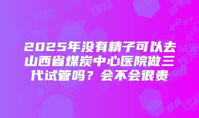 2025年没有精子可以去山西省煤炭中心医院做三代试管吗?会不会很贵