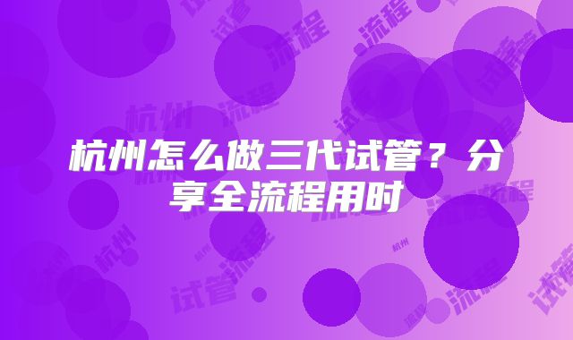 杭州怎么做三代试管？分享全流程用时
