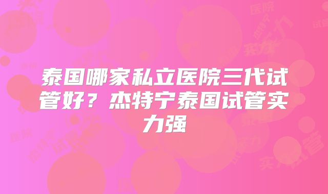 泰国哪家私立医院三代试管好?杰特宁泰国试管实力强