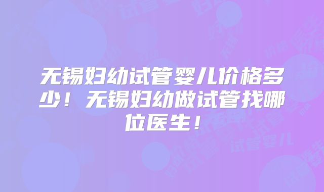 无锡妇幼试管婴儿价格多少!无锡妇幼做试管找哪位医生!