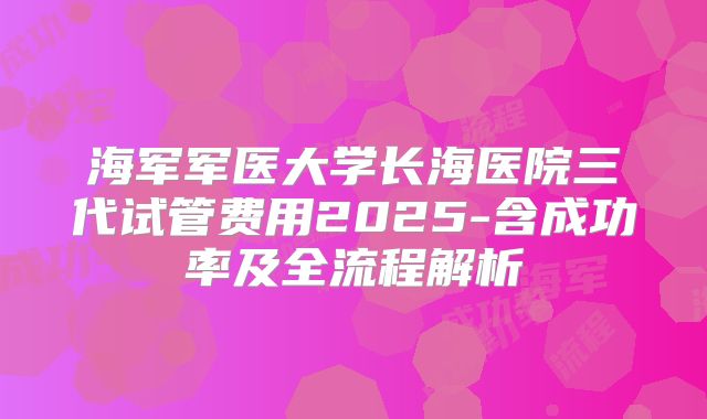 海军军医大学长海医院三代试管费用2025-含成功率及全流程解析