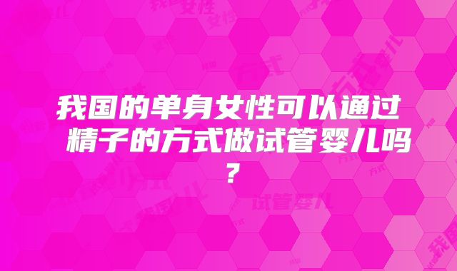 我国的单身女性可以通过 精子的方式做试管婴儿吗?