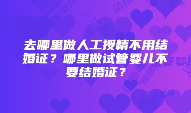 去哪里做人工授精不用结婚证?哪里做试管婴儿不要结婚证?