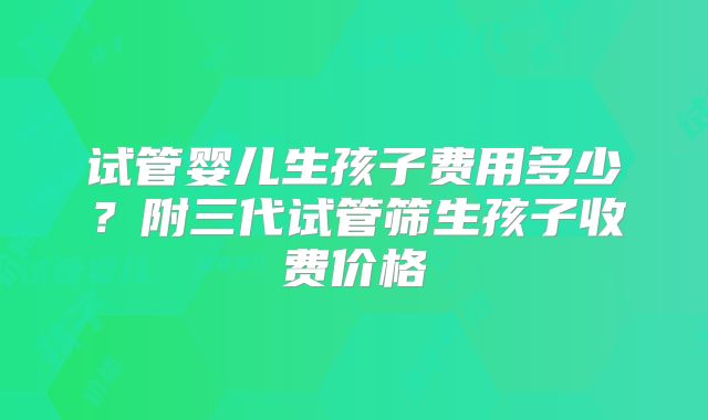 试管婴儿生孩子费用多少？附三代试管筛生孩子收费价格