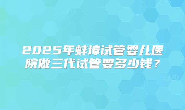 2025年蚌埠试管婴儿医院做三代试管要多少钱？