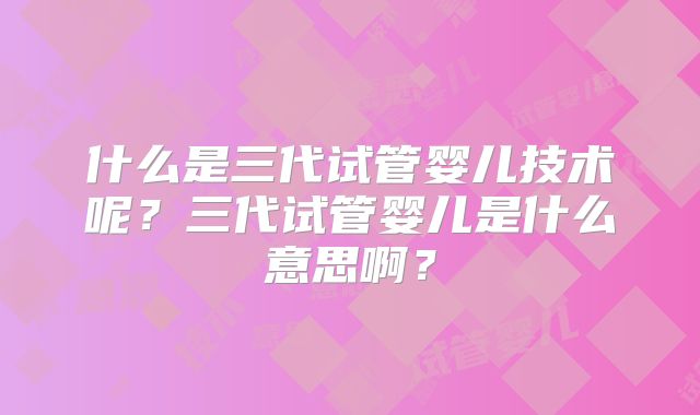 什么是三代试管婴儿技术呢?三代试管婴儿是什么意思啊?