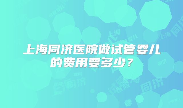 上海同济医院做试管婴儿的费用要多少?