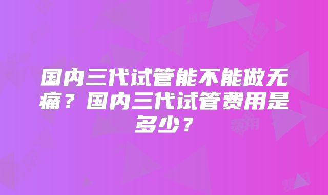 国内三代试管能不能做无痛?国内三代试管费用是多少?