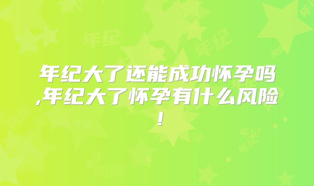 年纪大了还能成功怀孕吗,年纪大了怀孕有什么风险！