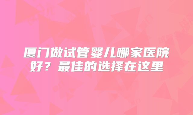 厦门做试管婴儿哪家医院好？最佳的选择在这里