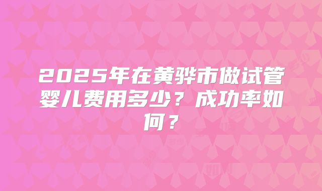 2025年在黄骅市做试管婴儿费用多少?成功率如何?