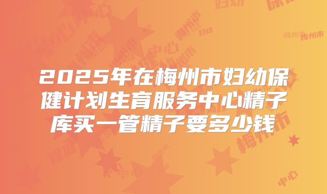 2025年在梅州市妇幼保健计划生育服务中心精子库买一管精子要多少钱