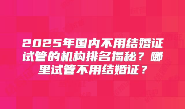 2025年国内不用结婚证试管的机构排名揭秘?哪里试管不用结婚证?