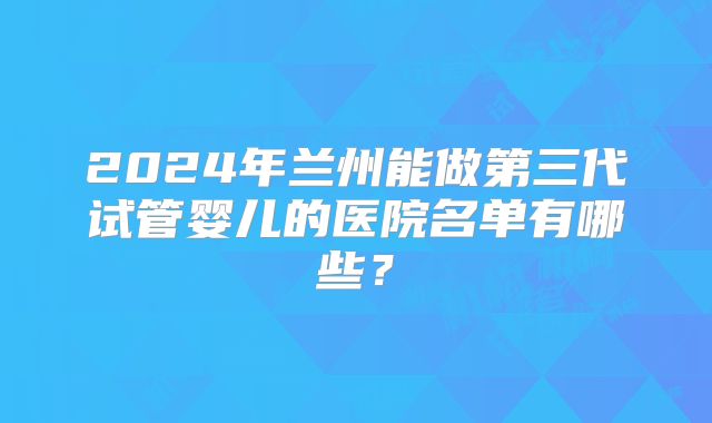 2024年兰州能做第三代试管婴儿的医院名单有哪些？