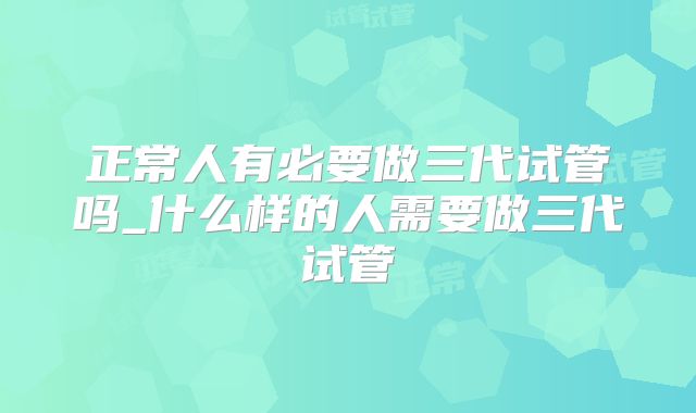 正常人有必要做三代试管吗_什么样的人需要做三代试管