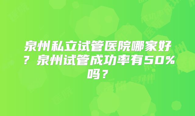 泉州私立试管医院哪家好？泉州试管成功率有50%吗？