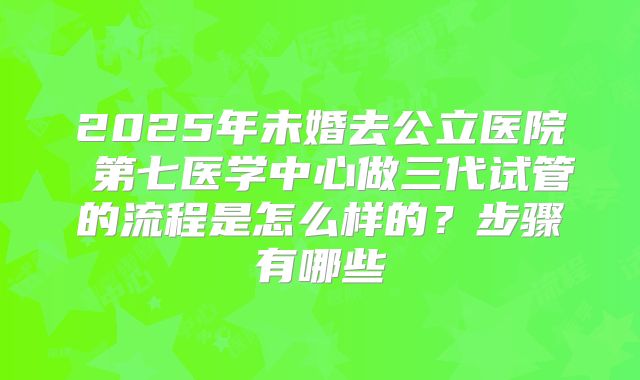 2025年未婚去公立医院 第七医学中心做三代试管的流程是怎么样的？步骤有哪些