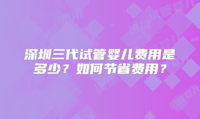深圳三代试管婴儿费用是多少？如何节省费用？