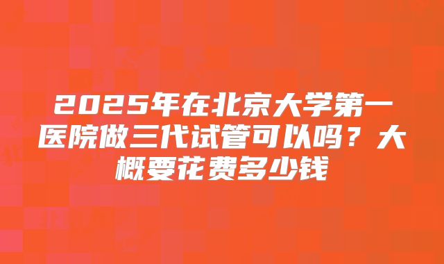 2025年在北京大学第一医院做三代试管可以吗?大概要花费多少钱