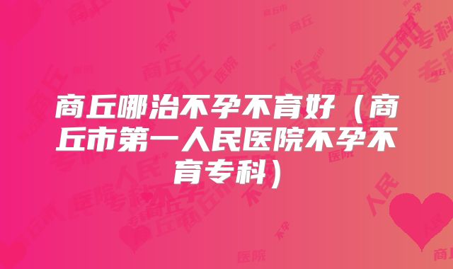 商丘哪治不孕不育好（商丘市第一人民医院不孕不育专科）