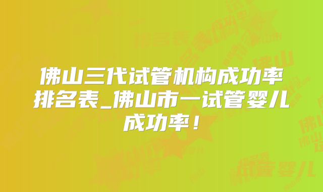 佛山三代试管机构成功率排名表_佛山市一试管婴儿成功率！