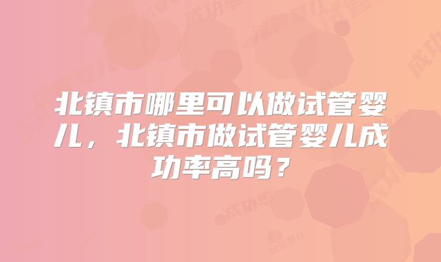 北镇市哪里可以做试管婴儿,北镇市做试管婴儿成功率高吗?