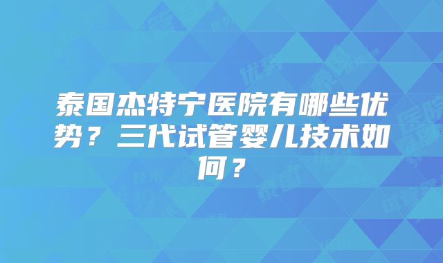泰国杰特宁医院有哪些优势？三代试管婴儿技术如何？
