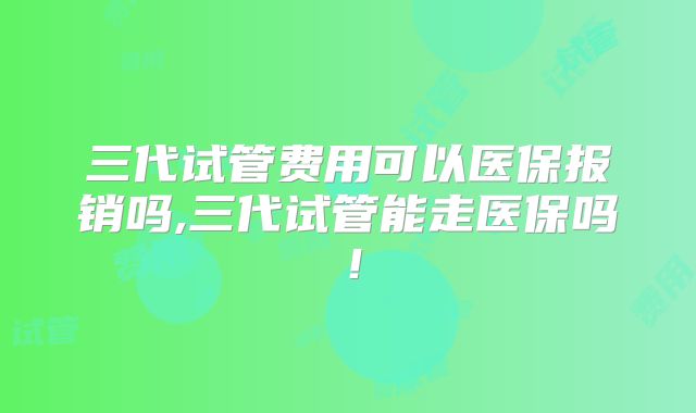 三代试管费用可以医保报销吗,三代试管能走医保吗！