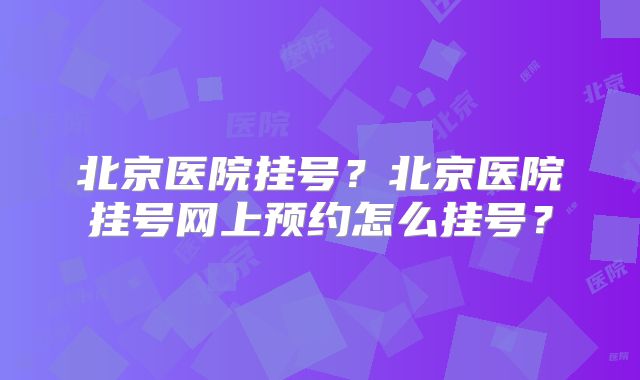 北京医院挂号?北京医院挂号网上预约怎么挂号?