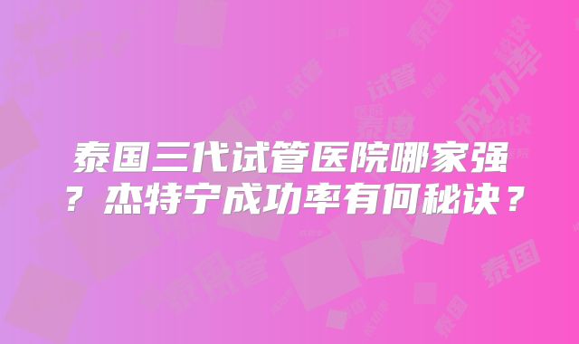 泰国三代试管医院哪家强?杰特宁成功率有何秘诀?