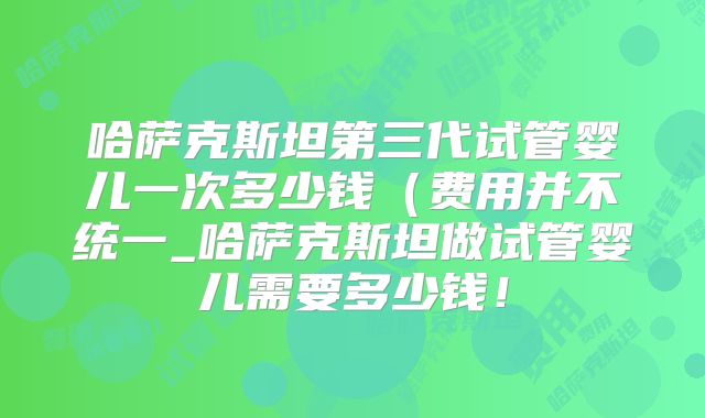 哈萨克斯坦第三代试管婴儿一次多少钱(费用并不统一_哈萨克斯坦做试管婴儿需要多少钱!