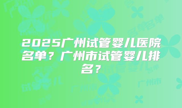 2025广州试管婴儿医院名单?广州市试管婴儿排名?