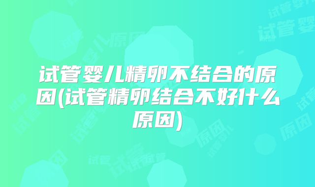 试管婴儿精卵不结合的原因(试管精卵结合不好什么原因)