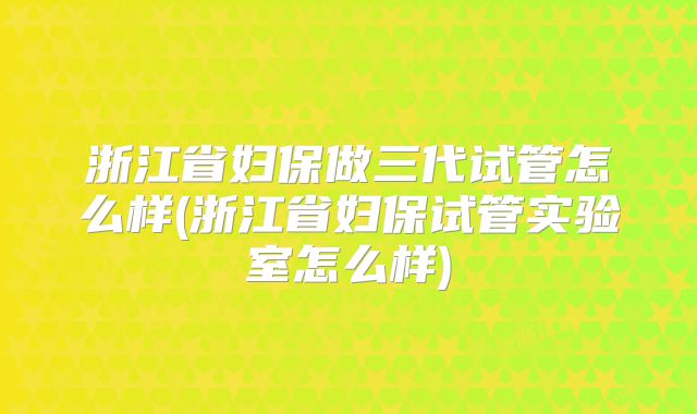 浙江省妇保做三代试管怎么样(浙江省妇保试管实验室怎么样)