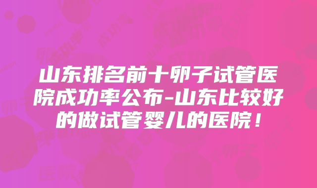 山东排名前十卵子试管医院成功率公布-山东比较好的做试管婴儿的医院！