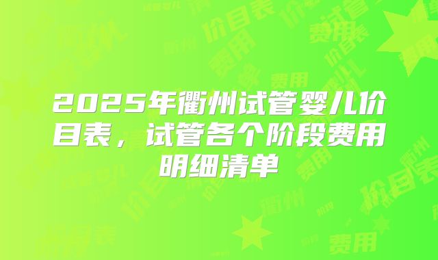 2025年衢州试管婴儿价目表，试管各个阶段费用明细清单