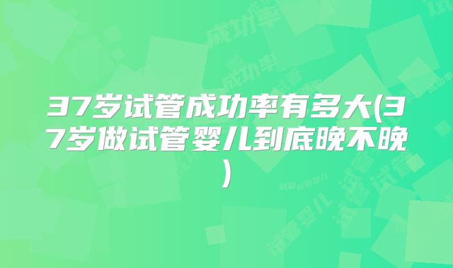 37岁试管成功率有多大(37岁做试管婴儿到底晚不晚)