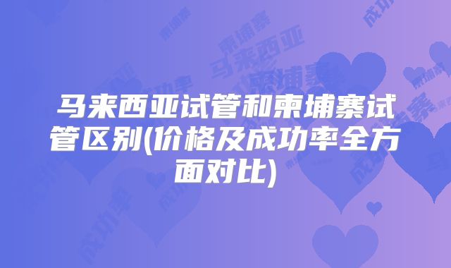 马来西亚试管和柬埔寨试管区别(价格及成功率全方面对比)
