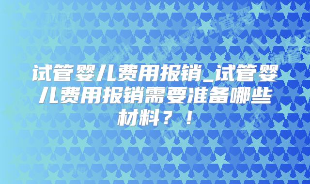 试管婴儿费用报销_试管婴儿费用报销需要准备哪些材料?!