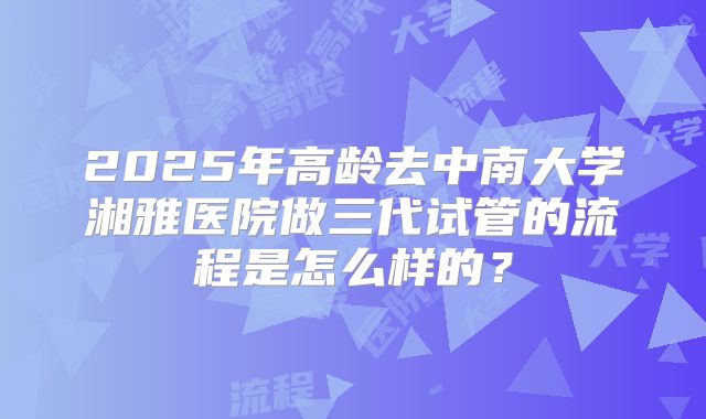 2025年高龄去中南大学湘雅医院做三代试管的流程是怎么样的？