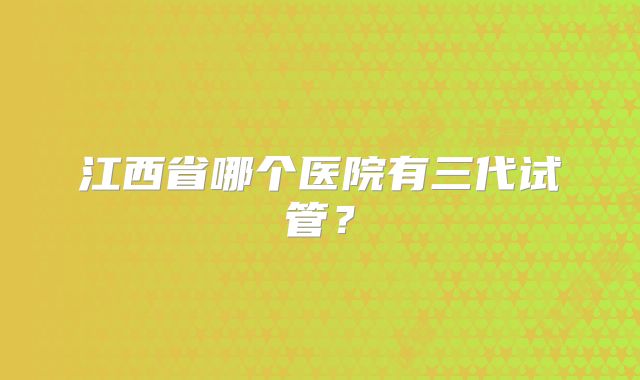 江西省哪个医院有三代试管?