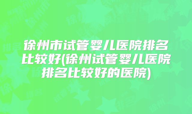 徐州市试管婴儿医院排名比较好(徐州试管婴儿医院排名比较好的医院)