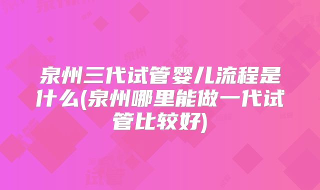 泉州三代试管婴儿流程是什么(泉州哪里能做一代试管比较好)