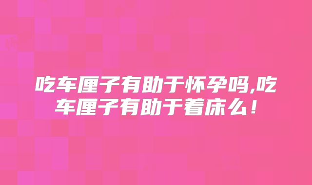 吃车厘子有助于怀孕吗,吃车厘子有助于着床么!