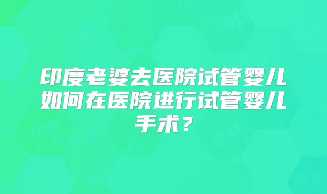 印度老婆去医院试管婴儿如何在医院进行试管婴儿手术？