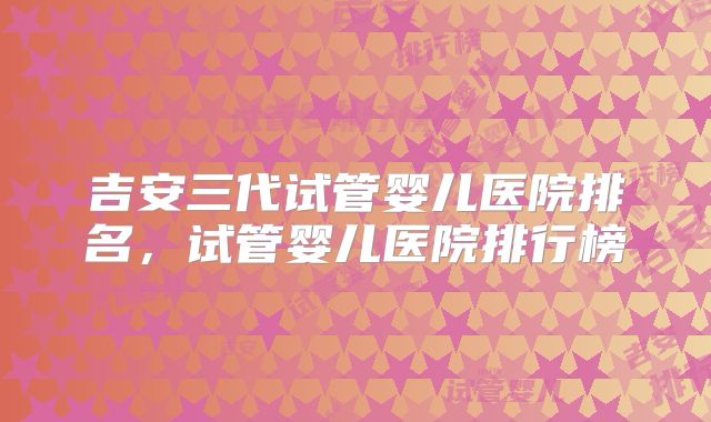 吉安三代试管婴儿医院排名，试管婴儿医院排行榜