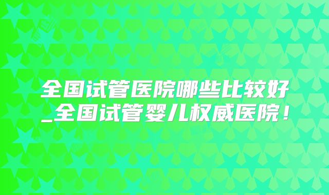 全国试管医院哪些比较好_全国试管婴儿权威医院!