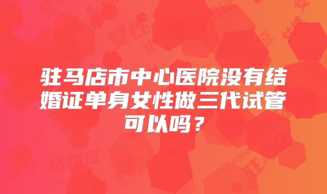 驻马店市中心医院没有结婚证单身女性做三代试管可以吗？