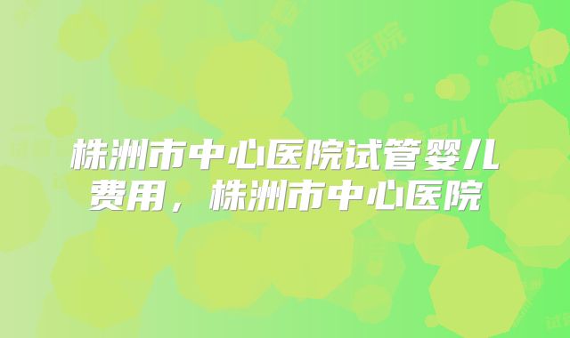 株洲市中心医院试管婴儿费用,株洲市中心医院